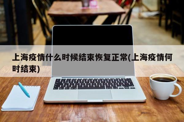 上海疫情什么时候结束恢复正常(上海疫情何时结束)