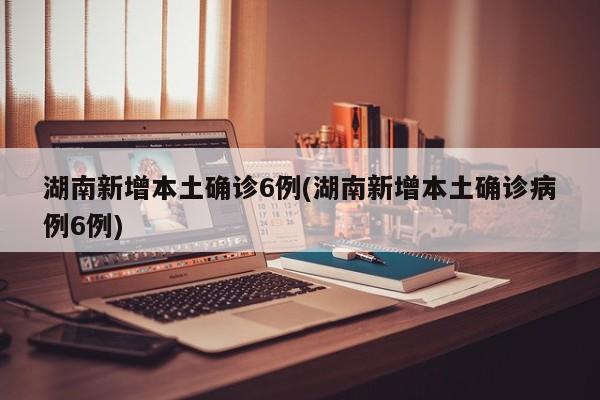 湖南新增本土确诊6例(湖南新增本土确诊病例6例)