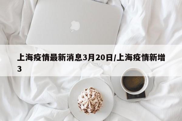 上海疫情最新消息3月20日/上海疫情新增3