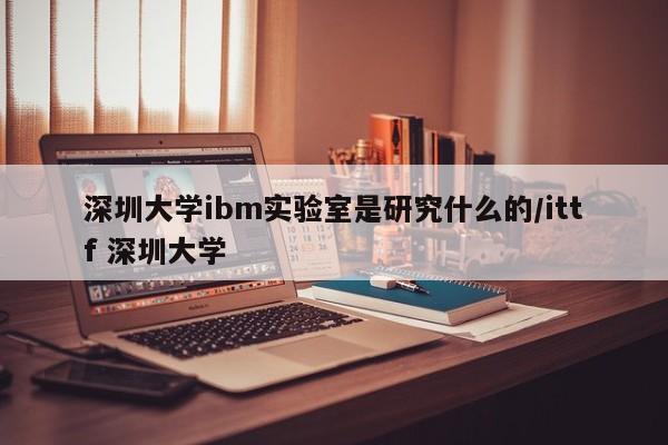 深圳大学ibm实验室是研究什么的/ittf 深圳大学