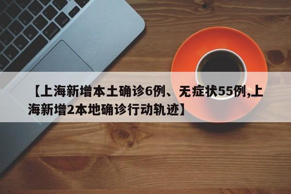 【上海新增本土确诊6例、无症状55例,上海新增2本地确诊行动轨迹】