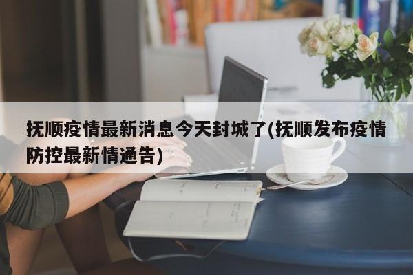 抚顺疫情最新消息今天封城了(抚顺发布疫情防控最新情通告)