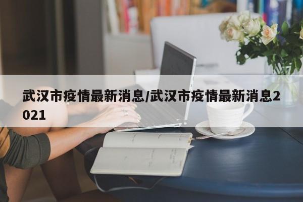 武汉市疫情最新消息/武汉市疫情最新消息2021