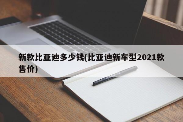 新款比亚迪多少钱(比亚迪新车型2021款售价)