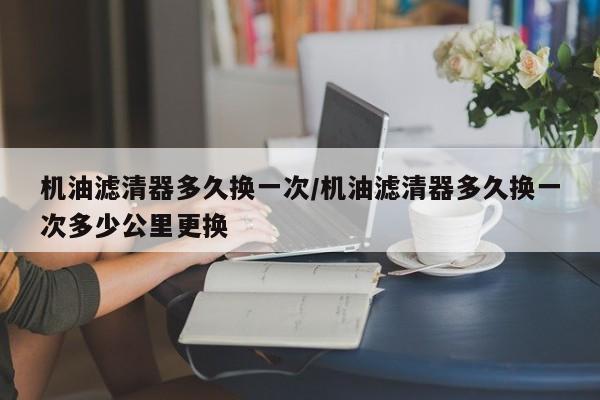 机油滤清器多久换一次/机油滤清器多久换一次多少公里更换