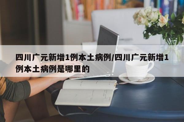 四川广元新增1例本土病例/四川广元新增1例本土病例是哪里的