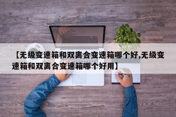 【无级变速箱和双离合变速箱哪个好,无级变速箱和双离合变速箱哪个好用】