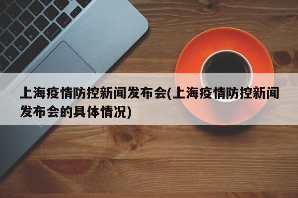 上海疫情防控新闻发布会(上海疫情防控新闻发布会的具体情况)