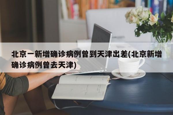 北京一新增确诊病例曾到天津出差(北京新增确诊病例曾去天津)