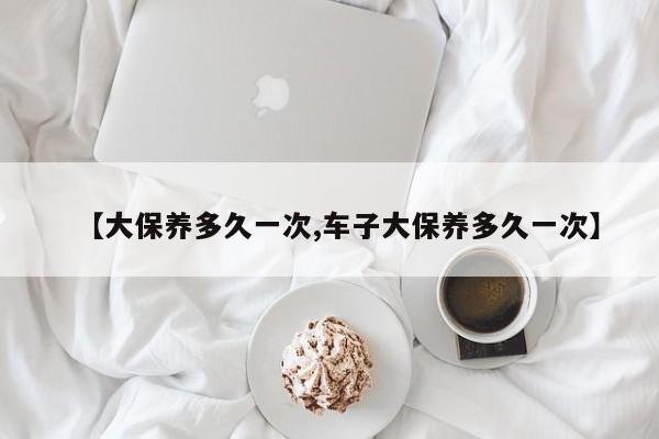 【大保养多久一次,车子大保养多久一次】