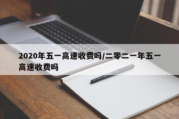 2020年五一高速收费吗/二零二一年五一高速收费吗