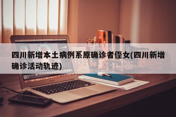 四川新增本土病例系原确诊者侄女(四川新增确诊活动轨迹)
