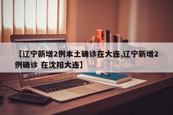 【辽宁新增2例本土确诊在大连,辽宁新增2例确诊 在沈阳大连】