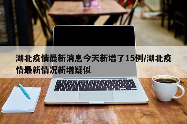 湖北疫情最新消息今天新增了15例/湖北疫情最新情况新增疑似
