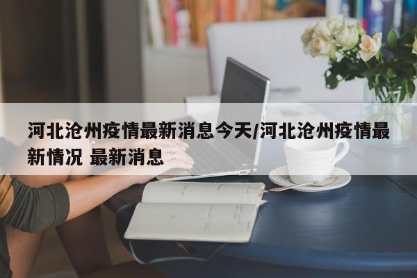 河北沧州疫情最新消息今天/河北沧州疫情最新情况 最新消息