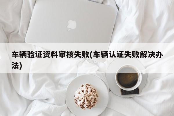 车辆验证资料审核失败(车辆认证失败解决办法)