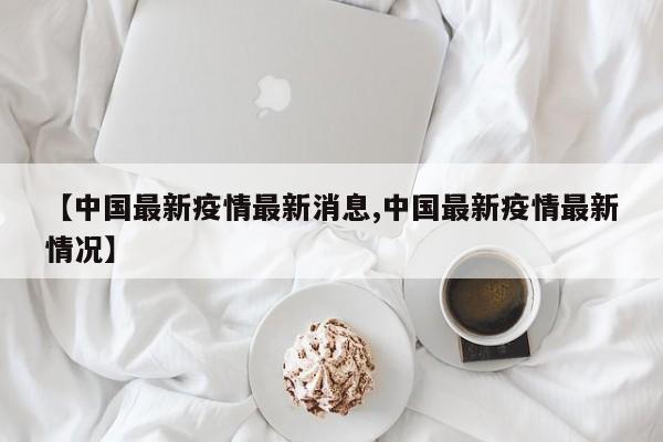 【中国最新疫情最新消息,中国最新疫情最新情况】