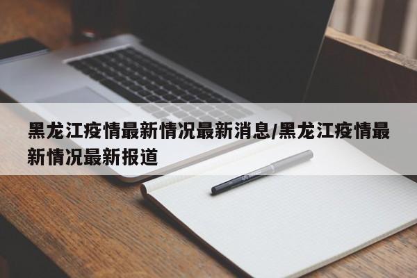 黑龙江疫情最新情况最新消息/黑龙江疫情最新情况最新报道