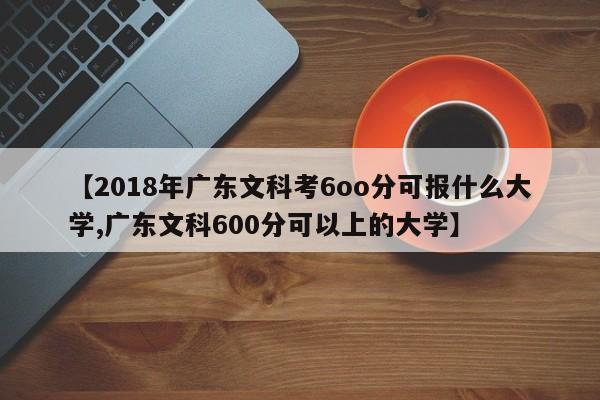 【2018年广东文科考6oo分可报什么大学,广东文科600分可以上的大学】