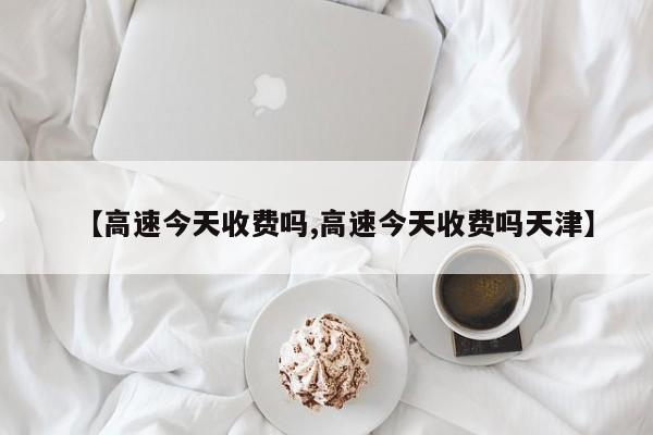 【高速今天收费吗,高速今天收费吗天津】
