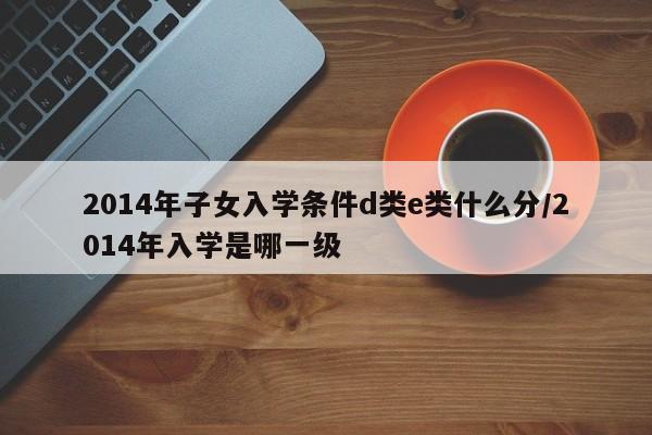 2014年子女入学条件d类e类什么分/2014年入学是哪一级