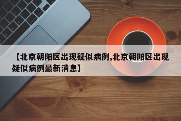 【北京朝阳区出现疑似病例,北京朝阳区出现疑似病例最新消息】
