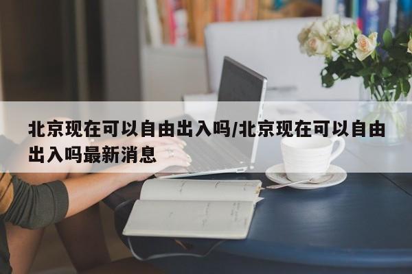 北京现在可以自由出入吗/北京现在可以自由出入吗最新消息