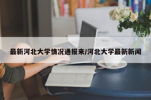 最新河北大学情况通报来/河北大学最新新闻