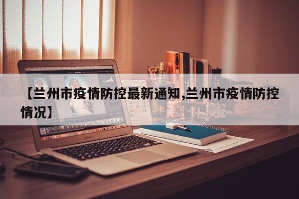 【兰州市疫情防控最新通知,兰州市疫情防控情况】