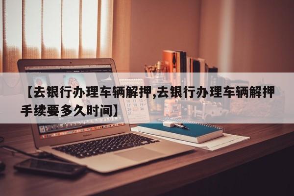 【去银行办理车辆解押,去银行办理车辆解押手续要多久时间】