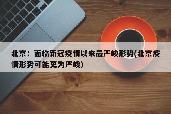 北京：面临新冠疫情以来最严峻形势(北京疫情形势可能更为严峻)