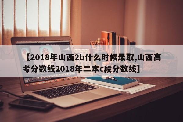【2018年山西2b什么时候录取,山西高考分数线2018年二本c段分数线】