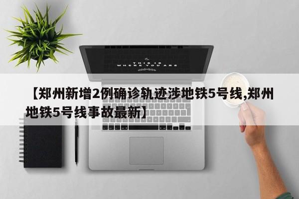 【郑州新增2例确诊轨迹涉地铁5号线,郑州地铁5号线事故最新】