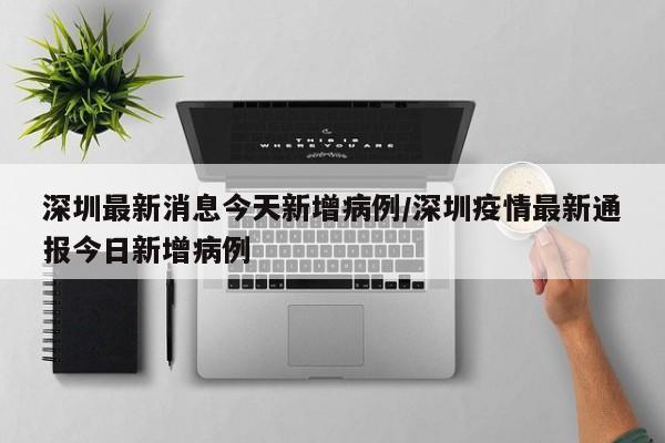 深圳最新消息今天新增病例/深圳疫情最新通报今日新增病例