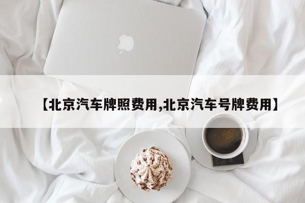 【北京汽车牌照费用,北京汽车号牌费用】