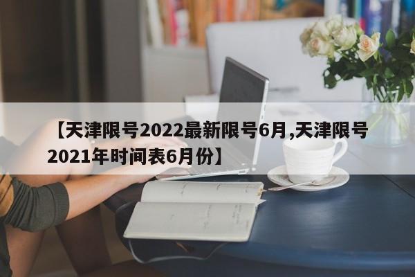 【天津限号2022最新限号6月,天津限号2021年时间表6月份】