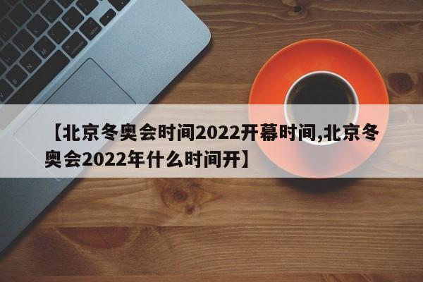 【北京冬奥会时间2022开幕时间,北京冬奥会2022年什么时间开】