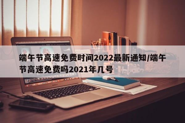 端午节高速免费时间2022最新通知/端午节高速免费吗2021年几号