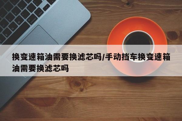 换变速箱油需要换滤芯吗/手动挡车换变速箱油需要换滤芯吗