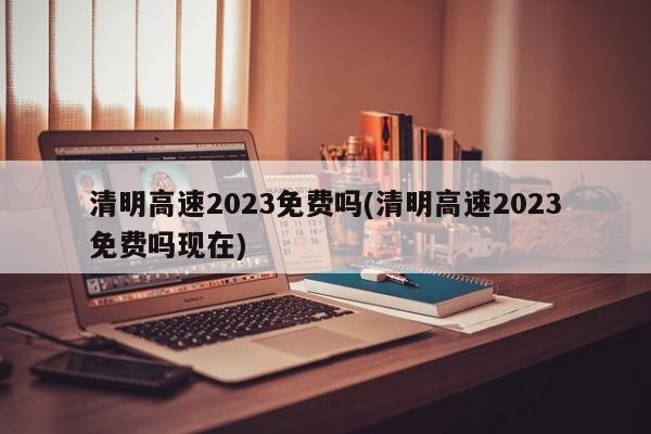 清明高速2023免费吗(清明高速2023免费吗现在)
