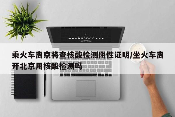 乘火车离京将查核酸检测阴性证明/坐火车离开北京用核酸检测吗