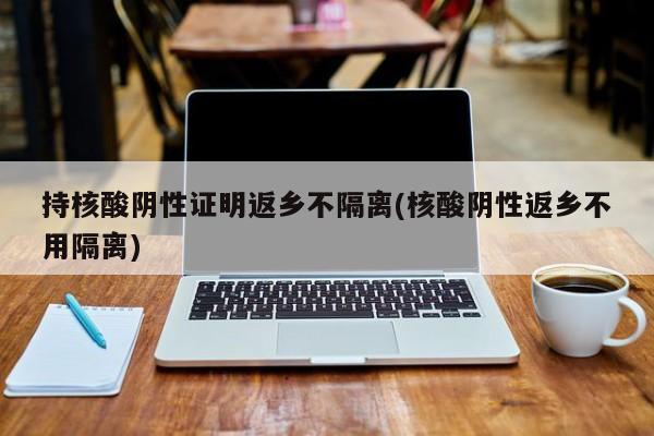 持核酸阴性证明返乡不隔离(核酸阴性返乡不用隔离)
