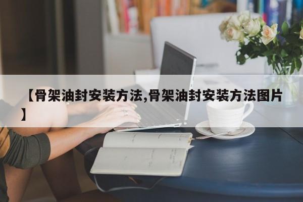 【骨架油封安装方法,骨架油封安装方法图片】