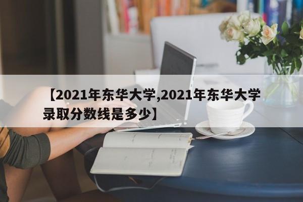 【2021年东华大学,2021年东华大学录取分数线是多少】
