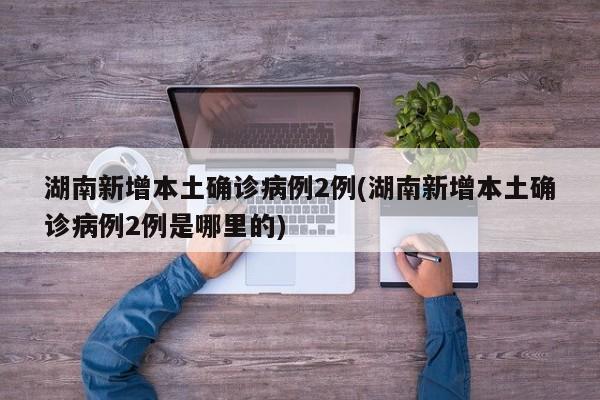 湖南新增本土确诊病例2例(湖南新增本土确诊病例2例是哪里的)