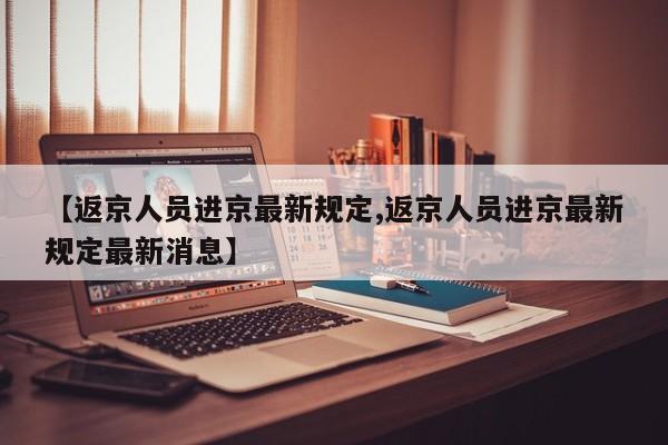 【返京人员进京最新规定,返京人员进京最新规定最新消息】