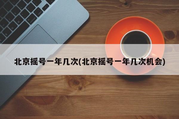 北京摇号一年几次(北京摇号一年几次机会)