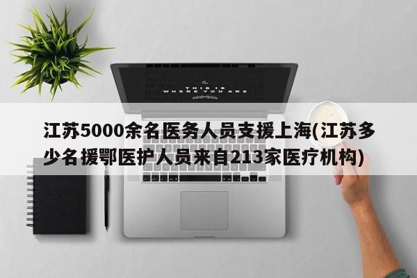 江苏5000余名医务人员支援上海(江苏多少名援鄂医护人员来自213家医疗机构)