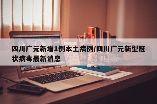 四川广元新增1例本土病例/四川广元新型冠状病毒最新消息