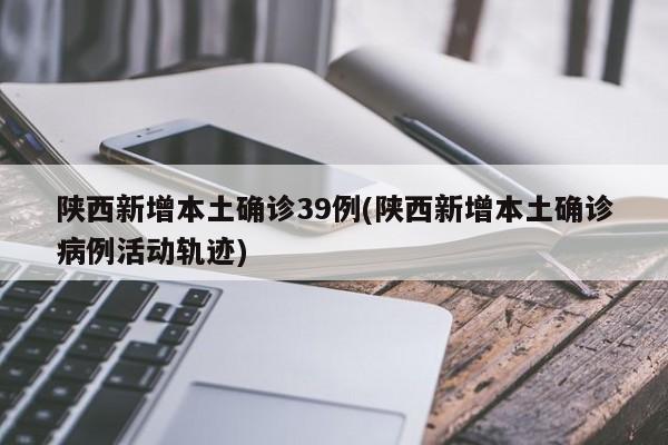 陕西新增本土确诊39例(陕西新增本土确诊病例活动轨迹)